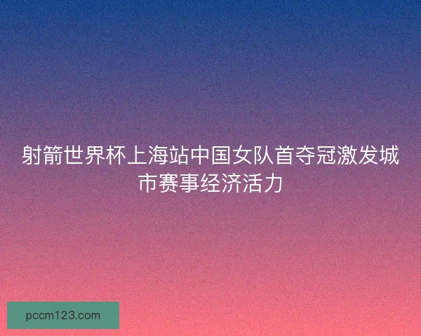 射箭世界杯上海站中国女队首夺冠激发城市赛事经济活力